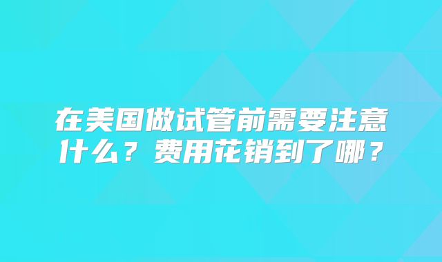 在美国做试管前需要注意什么？费用花销到了哪？