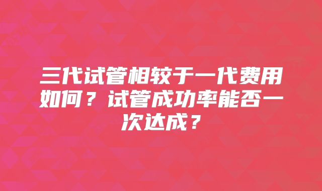 三代试管相较于一代费用如何？试管成功率能否一次达成？
