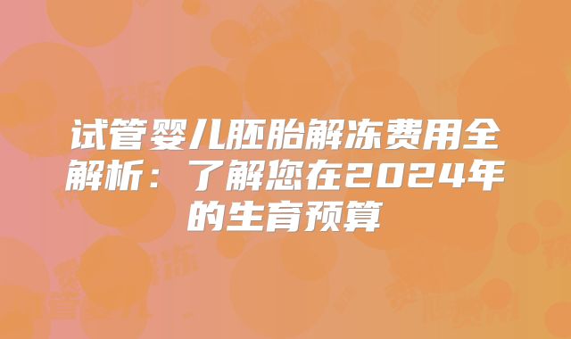 试管婴儿胚胎解冻费用全解析：了解您在2024年的生育预算