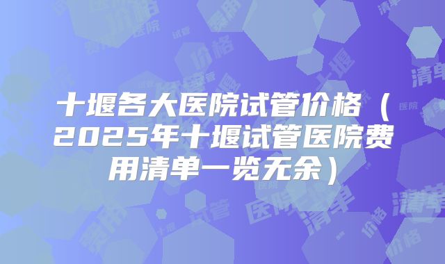 十堰各大医院试管价格(2025年十堰试管医院费用清单一览无余)