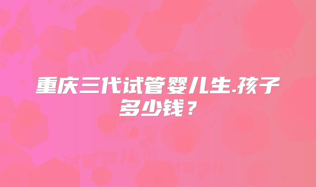 重庆三代试管婴儿生.孩子多少钱？