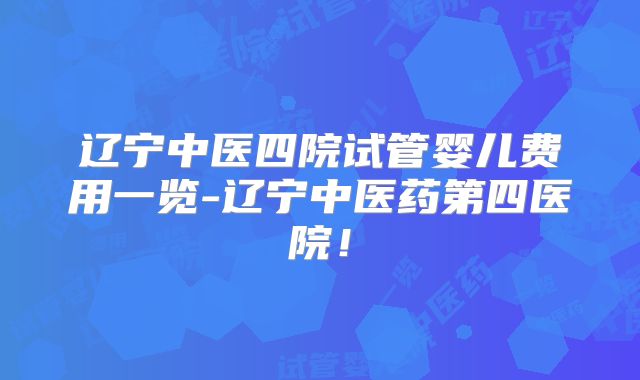 辽宁中医四院试管婴儿费用一览-辽宁中医药第四医院！