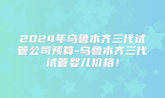 2024年乌鲁木齐三代试管公司预算-乌鲁木齐三代试管婴儿价格！