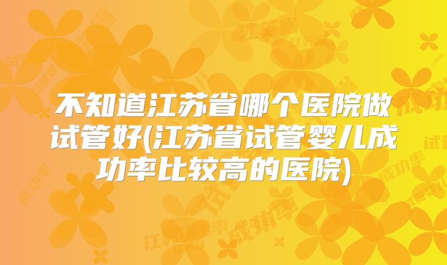 不知道江苏省哪个医院做试管好(江苏省试管婴儿成功率比较高的医院)