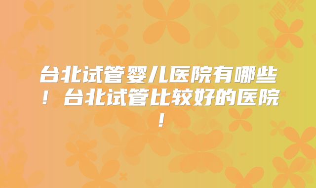 台北试管婴儿医院有哪些!台北试管比较好的医院!