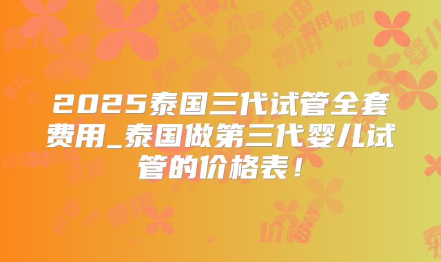 2025泰国三代试管全套费用_泰国做第三代婴儿试管的价格表！