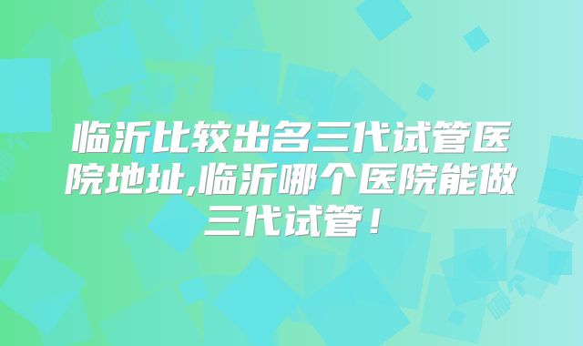 临沂比较出名三代试管医院地址,临沂哪个医院能做三代试管！