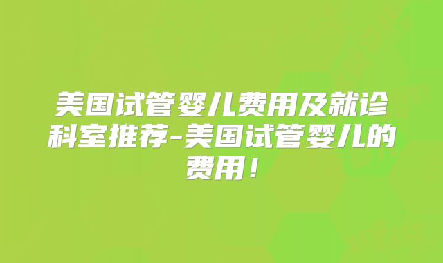 美国试管婴儿费用及就诊科室推荐-美国试管婴儿的费用！