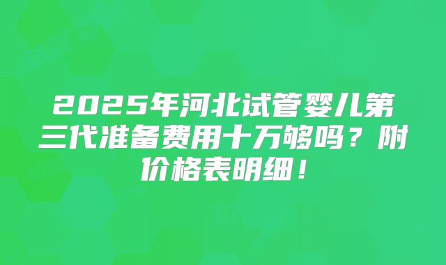 2025年河北试管婴儿第三代准备费用十万够吗？附价格表明细！