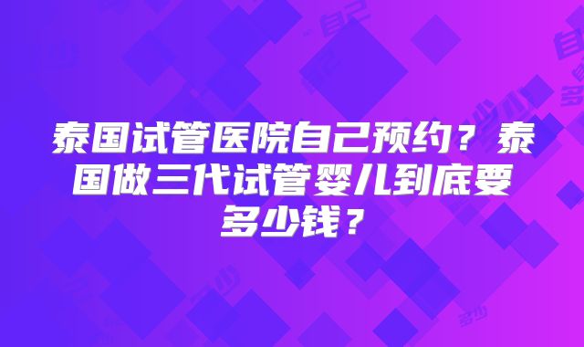 泰国试管医院自己预约?泰国做三代试管婴儿到底要多少钱?