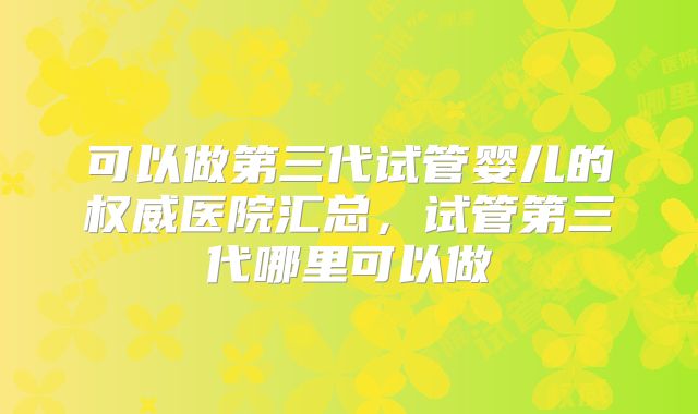 可以做第三代试管婴儿的权威医院汇总，试管第三代哪里可以做