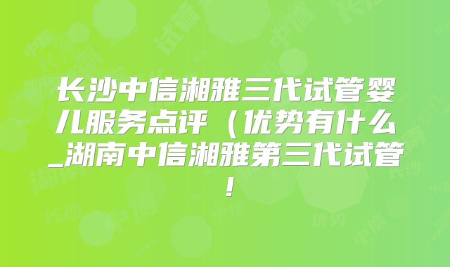 长沙中信湘雅三代试管婴儿服务点评（优势有什么_湖南中信湘雅第三代试管！