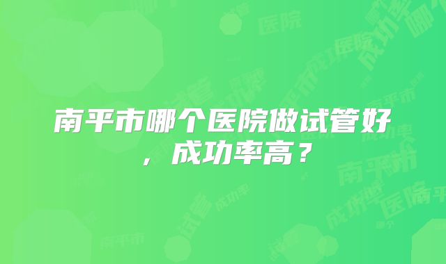 南平市哪个医院做试管好，成功率高？
