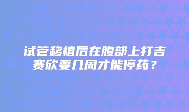 试管移植后在腹部上打吉赛欣要几周才能停药?