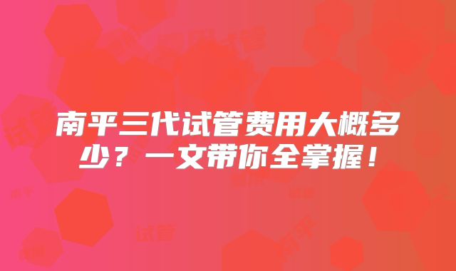 南平三代试管费用大概多少?一文带你全掌握!