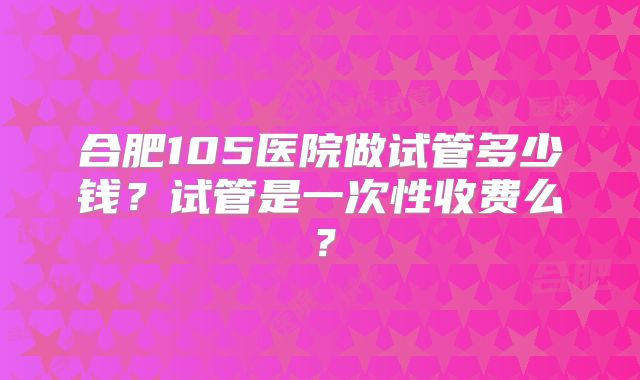 合肥105医院做试管多少钱?试管是一次性收费么?