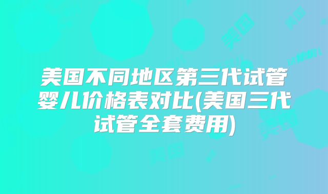 美国不同地区第三代试管婴儿价格表对比(美国三代试管全套费用)