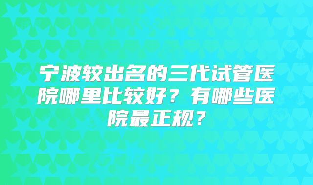 宁波较出名的三代试管医院哪里比较好?有哪些医院最正规?