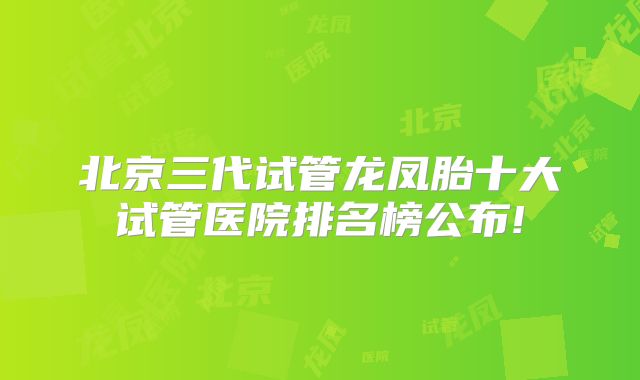 北京三代试管龙凤胎十大试管医院排名榜公布!