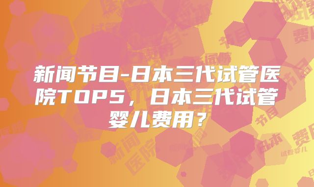 新闻节目-日本三代试管医院TOP5，日本三代试管婴儿费用？