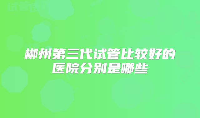 郴州第三代试管比较好的医院分别是哪些