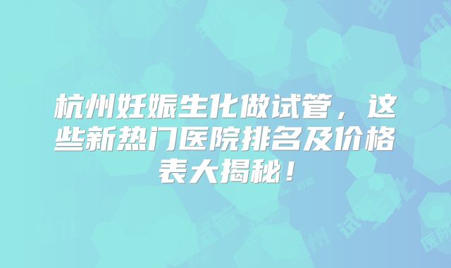 杭州妊娠生化做试管，这些新热门医院排名及价格表大揭秘！