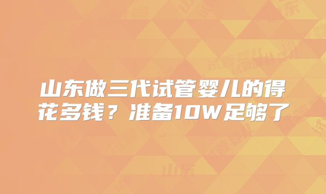 山东做三代试管婴儿的得花多钱？准备10W足够了