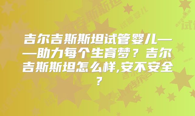 吉尔吉斯斯坦试管婴儿——助力每个生育梦？吉尔吉斯斯坦怎么样,安不安全？