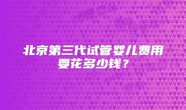 北京第三代试管婴儿费用要花多少钱？