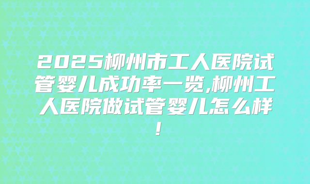 2025柳州市工人医院试管婴儿成功率一览,柳州工人医院做试管婴儿怎么样！