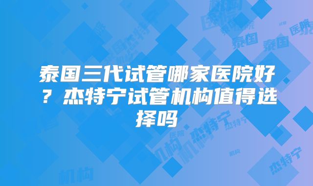 泰国三代试管哪家医院好？杰特宁试管机构值得选择吗