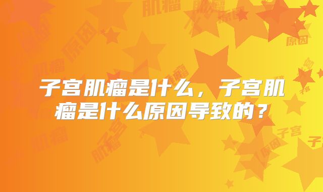 子宫肌瘤是什么，子宫肌瘤是什么原因导致的？