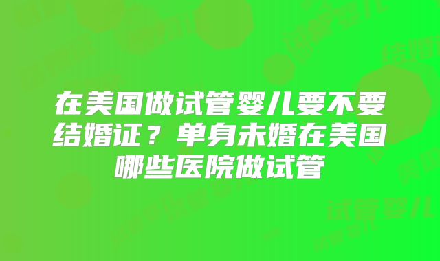 在美国做试管婴儿要不要结婚证？单身未婚在美国哪些医院做试管