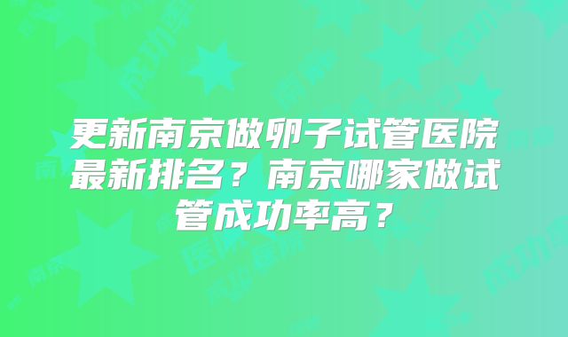 更新南京做卵子试管医院最新排名？南京哪家做试管成功率高？