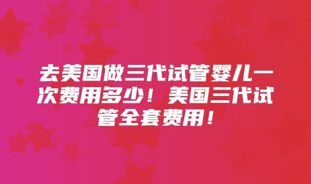 去美国做三代试管婴儿一次费用多少！美国三代试管全套费用！