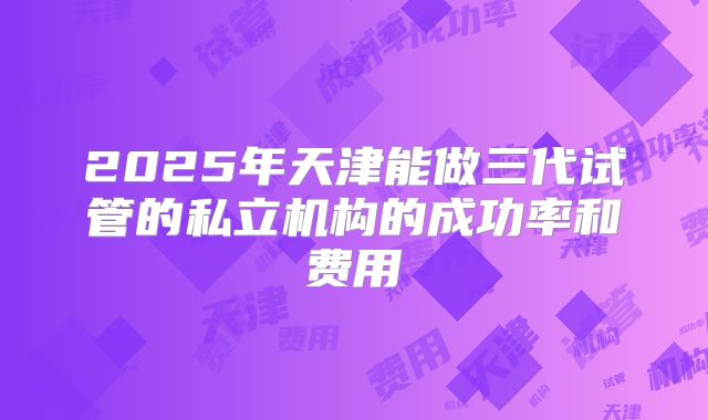 2025年天津能做三代试管的私立机构的成功率和费用
