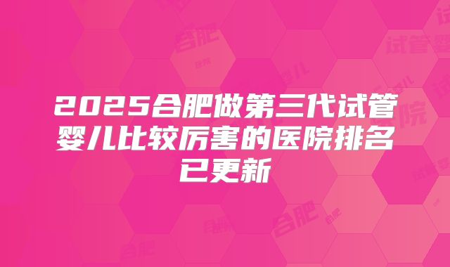 2025合肥做第三代试管婴儿比较厉害的医院排名已更新