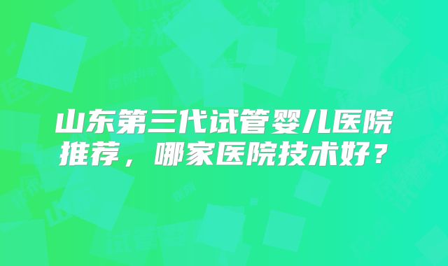 山东第三代试管婴儿医院推荐，哪家医院技术好？