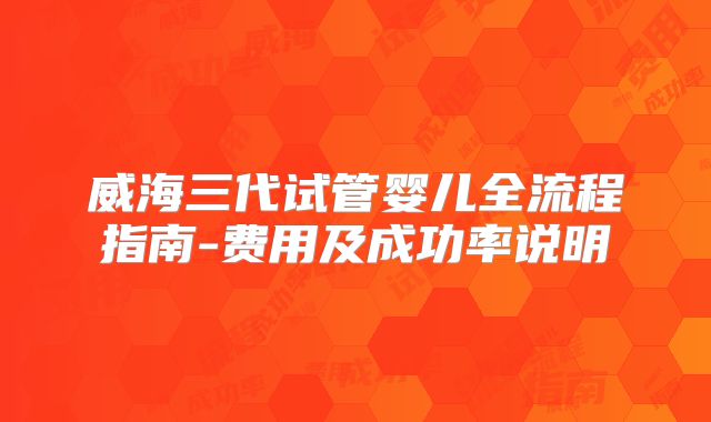 威海三代试管婴儿全流程指南-费用及成功率说明