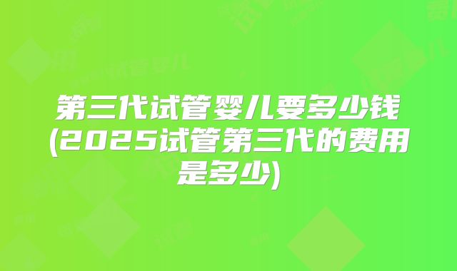 第三代试管婴儿要多少钱(2025试管第三代的费用是多少)