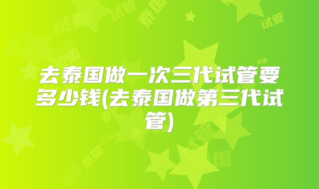 去泰国做一次三代试管要多少钱(去泰国做第三代试管)