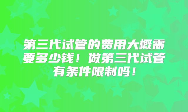 第三代试管的费用大概需要多少钱!做第三代试管有条件限制吗!