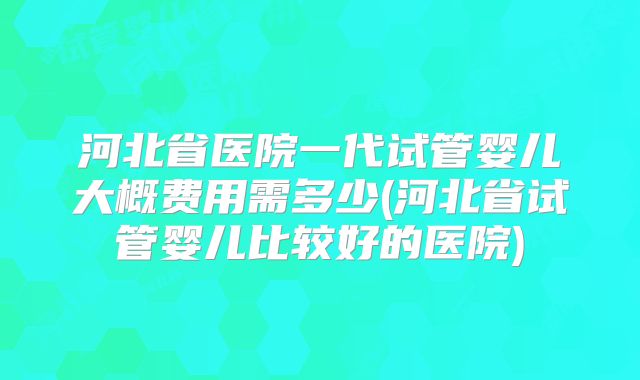 河北省医院一代试管婴儿大概费用需多少(河北省试管婴儿比较好的医院)