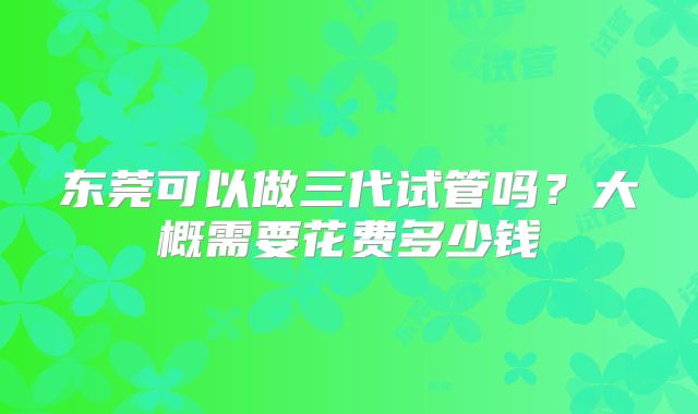 东莞可以做三代试管吗?大概需要花费多少钱