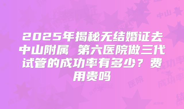 2025年揭秘无结婚证去中山附属 第六医院做三代试管的成功率有多少？费用贵吗