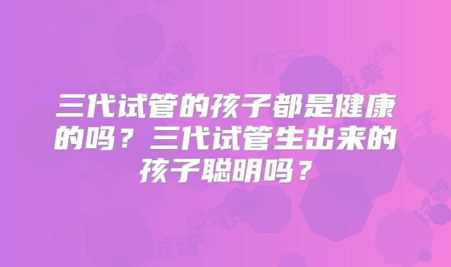 三代试管的孩子都是健康的吗？三代试管生出来的孩子聪明吗？