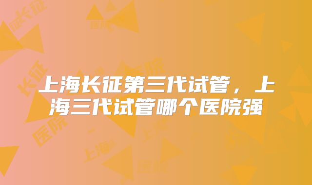 上海长征第三代试管，上海三代试管哪个医院强