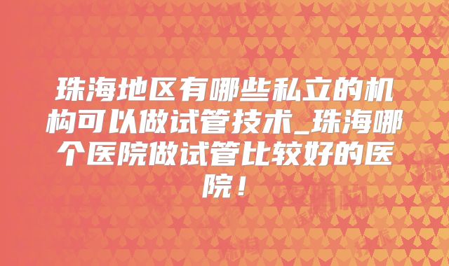 珠海地区有哪些私立的机构可以做试管技术_珠海哪个医院做试管比较好的医院！