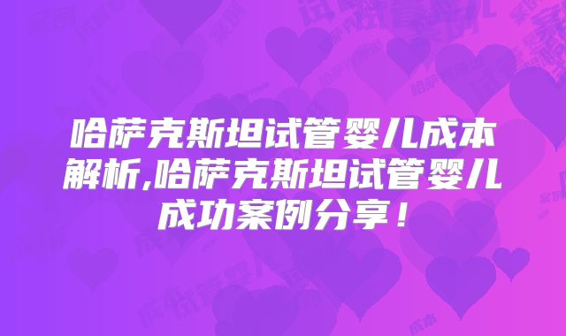 哈萨克斯坦试管婴儿成本解析,哈萨克斯坦试管婴儿成功案例分享！