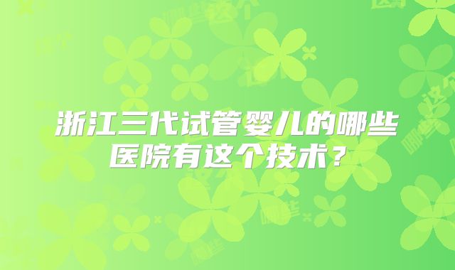 浙江三代试管婴儿的哪些医院有这个技术？